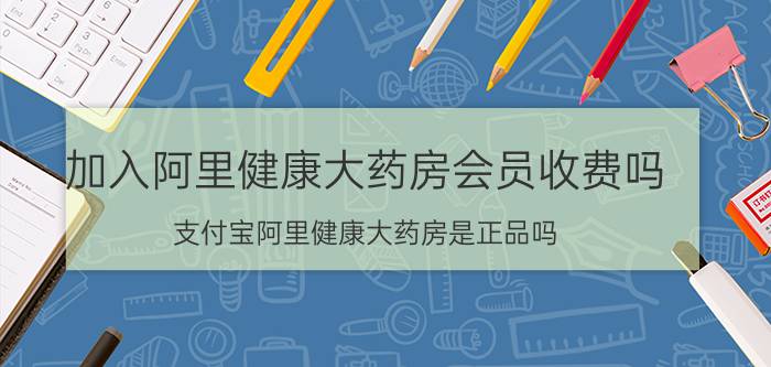 加入阿里健康大药房会员收费吗 支付宝阿里健康大药房是正品吗？